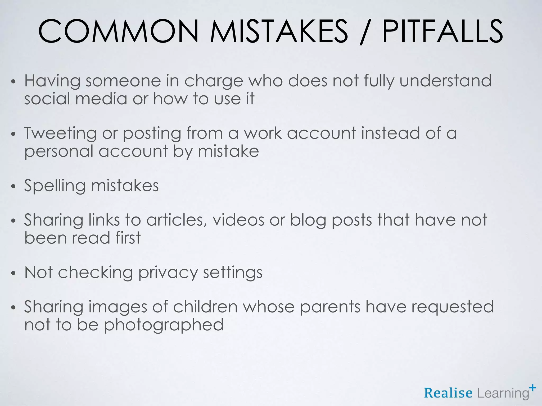 COMMON MISTAKES / PITFALLS
• Having someone in charge who does not fully understand
social media or how to use it
• Tweeting or posting from a work account instead of a
personal account by mistake
• Spelling mistakes
• Sharing links to articles, videos or blog posts that have not
been read first
• Not checking privacy settings
• Sharing images of children whose parents have requested
not to be photographed
 
