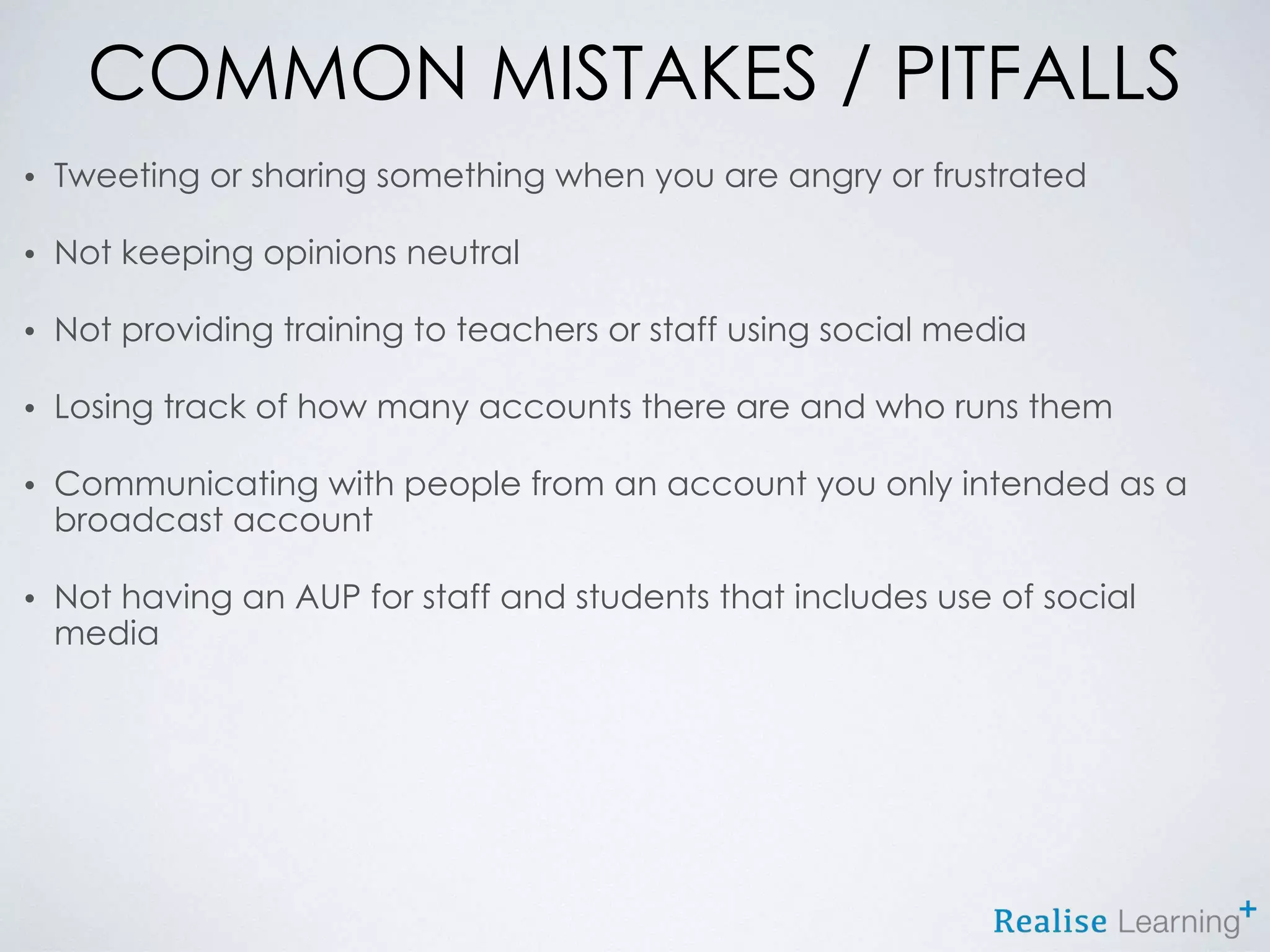 COMMON MISTAKES / PITFALLS
• Tweeting or sharing something when you are angry or frustrated
• Not keeping opinions neutral
• Not providing training to teachers or staff using social media
• Losing track of how many accounts there are and who runs them
• Communicating with people from an account you only intended as a
broadcast account
• Not having an AUP for staff and students that includes use of social
media
 