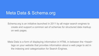 Meta Data & Schema.org
Schema.org is an initiative launched in 2011 by all major search engines to
create and support a common set of schemas for structured data markup
on web pages.
Meta Data is a form of displaying information in HTML in between the <head>
tags on your website that provides information about a web page to aid in
the indexing and categorization for Search Engines.
 