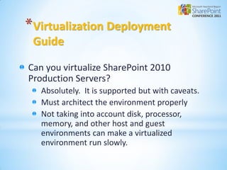*Virtualization Deployment
 Guide

Can you virtualize SharePoint 2010
Production Servers?
   Absolutely. It is supported but with caveats.
   Must architect the environment properly
   Not taking into account disk, processor,
   memory, and other host and guest
   environments can make a virtualized
   environment run slowly.
 