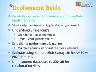 *Deployment Guide
 Carefully design and document your SharePoint
 implementation
 Start only the Service Applications you need
 Understand SharePoint’s
    Boundaries – absolute values
    Limits – configurable values
 Establish a performance baseline
    Maintain periodic performance measurements
 Evaluate using Remote Blob Storage in heavy ECM
 environments
 Limit content databases to 200 GB for
 collaboration sites
 
