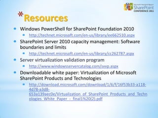 *Resources
Windows PowerShell for SharePoint Foundation 2010
    http://technet.microsoft.com/en-us/library/ee662510.aspx
SharePoint Server 2010 capacity management: Software
boundaries and limits
    http://technet.microsoft.com/en-us/library/cc262787.aspx
Server virtualization validation program
    http://www.windowsservercatalog.com/svvp.aspx
Downloadable white paper: Virtualization of Microsoft
SharePoint Products and Technologies
    http://download.microsoft.com/download/1/6/f/16f53b33-a118-
    4d78-a3d8-
    653a139aec0e/Virtualization_of_SharePoint_Products_and_Techn
    ologies_White_Paper_-_final1%20(2).pdf
 