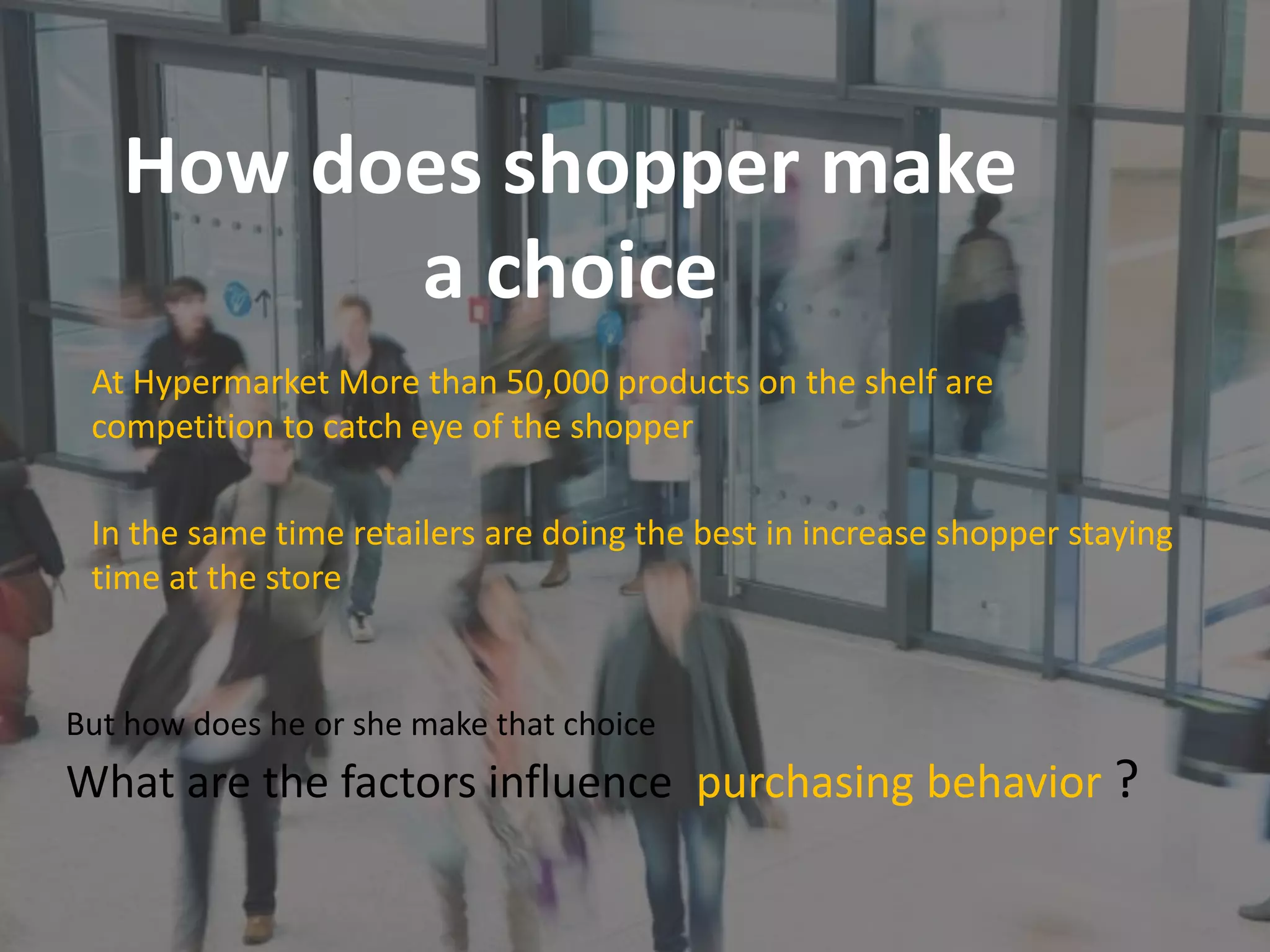 How does shopper make
a choice
But how does he or she make that choice
What are the factors influence purchasing behavior ?
At Hypermarket More than 50,000 products on the shelf are
competition to catch eye of the shopper
In the same time retailers are doing the best in increase shopper staying
time at the store
 