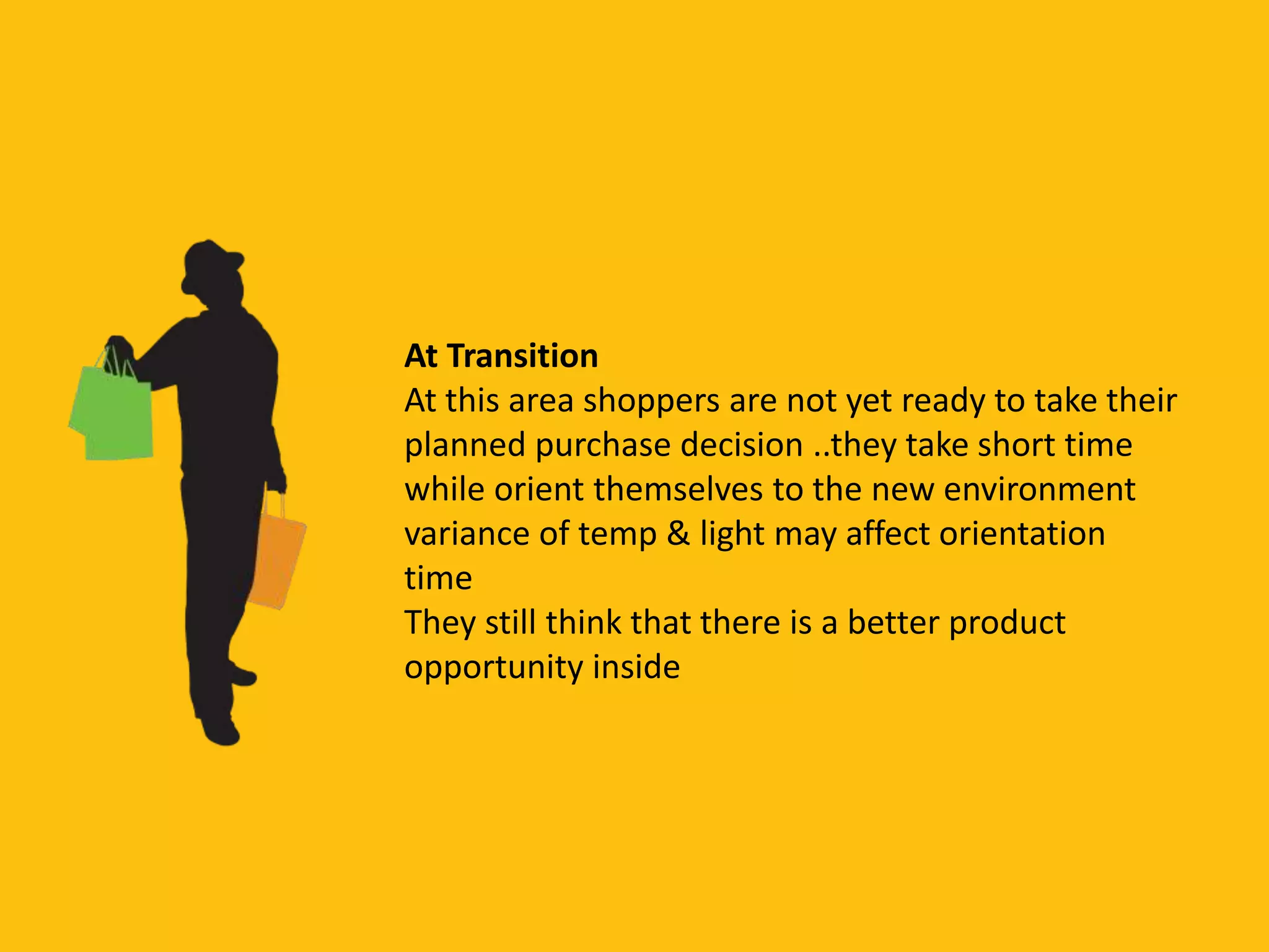 At Transition
At this area shoppers are not yet ready to take their
planned purchase decision ..they take short time
while orient themselves to the new environment
variance of temp & light may affect orientation
time
They still think that there is a better product
opportunity inside
 