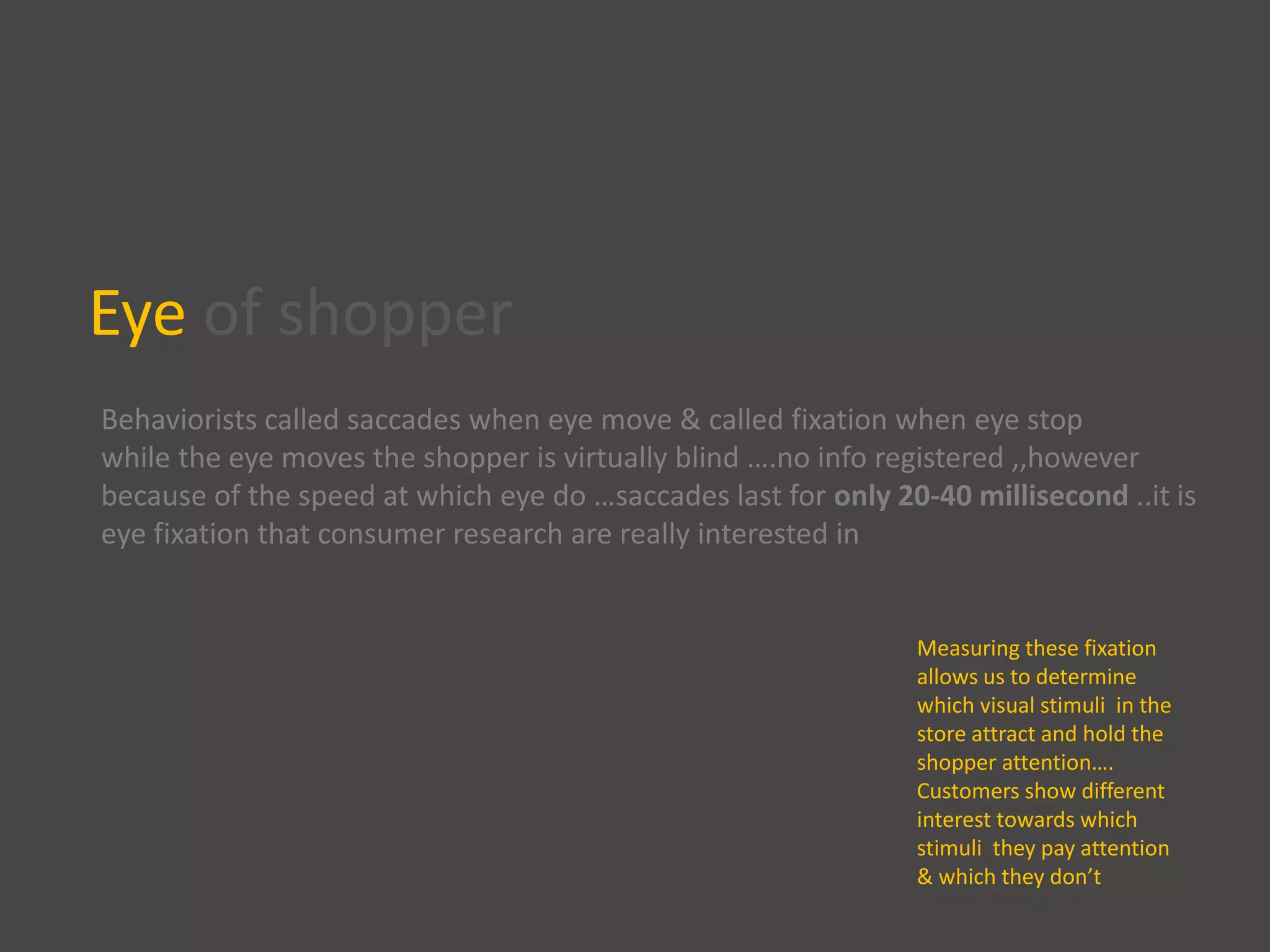 Eye of shopper
Behaviorists called saccades when eye move & called fixation when eye stop
while the eye moves the shopper is virtually blind ….no info registered ,,however
because of the speed at which eye do …saccades last for only 20-40 millisecond ..it is
eye fixation that consumer research are really interested in
Measuring these fixation
allows us to determine
which visual stimuli in the
store attract and hold the
shopper attention….
Customers show different
interest towards which
stimuli they pay attention
& which they don’t
 