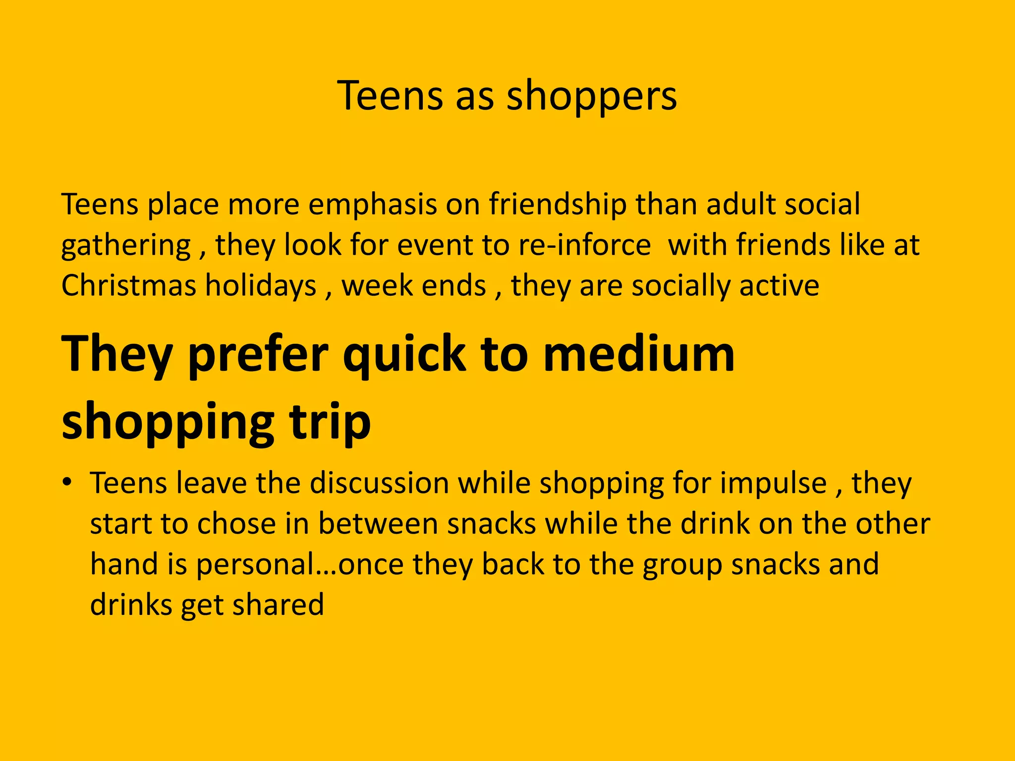 Teens as shoppers
Teens place more emphasis on friendship than adult social
gathering , they look for event to re-inforce with friends like at
Christmas holidays , week ends , they are socially active
They prefer quick to medium
shopping trip
• Teens leave the discussion while shopping for impulse , they
start to chose in between snacks while the drink on the other
hand is personal…once they back to the group snacks and
drinks get shared
 