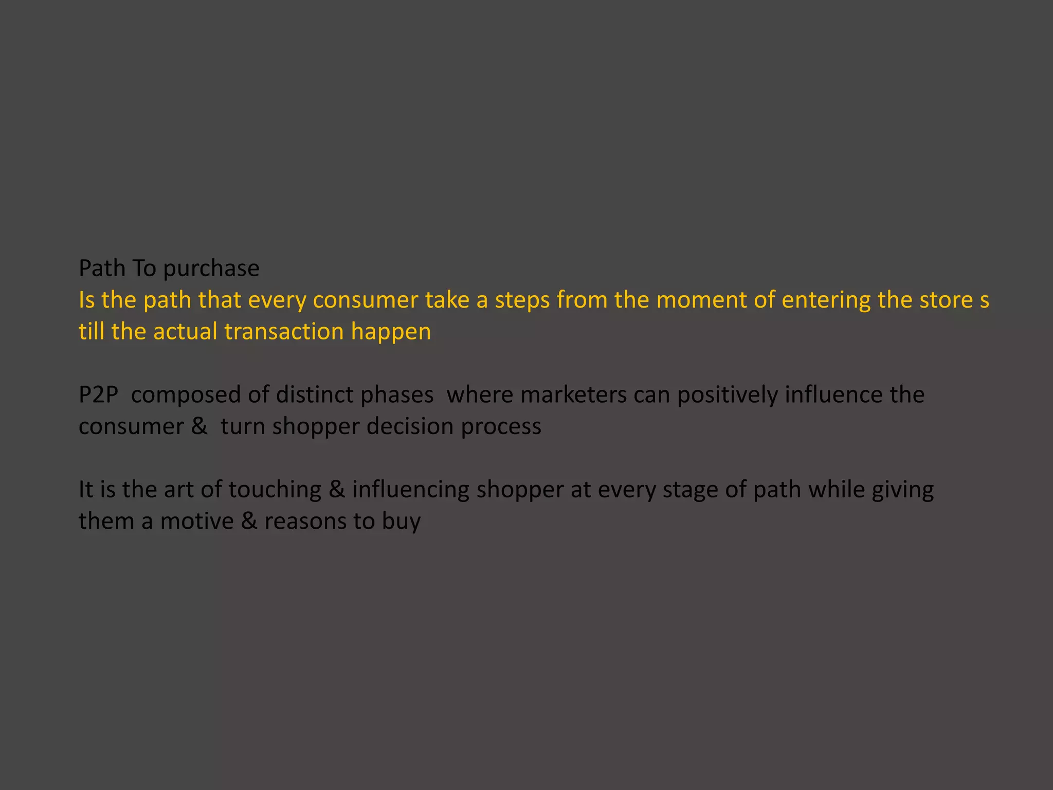 Path To purchase
Is the path that every consumer take a steps from the moment of entering the store s
till the actual transaction happen
P2P composed of distinct phases where marketers can positively influence the
consumer & turn shopper decision process
It is the art of touching & influencing shopper at every stage of path while giving
them a motive & reasons to buy
 