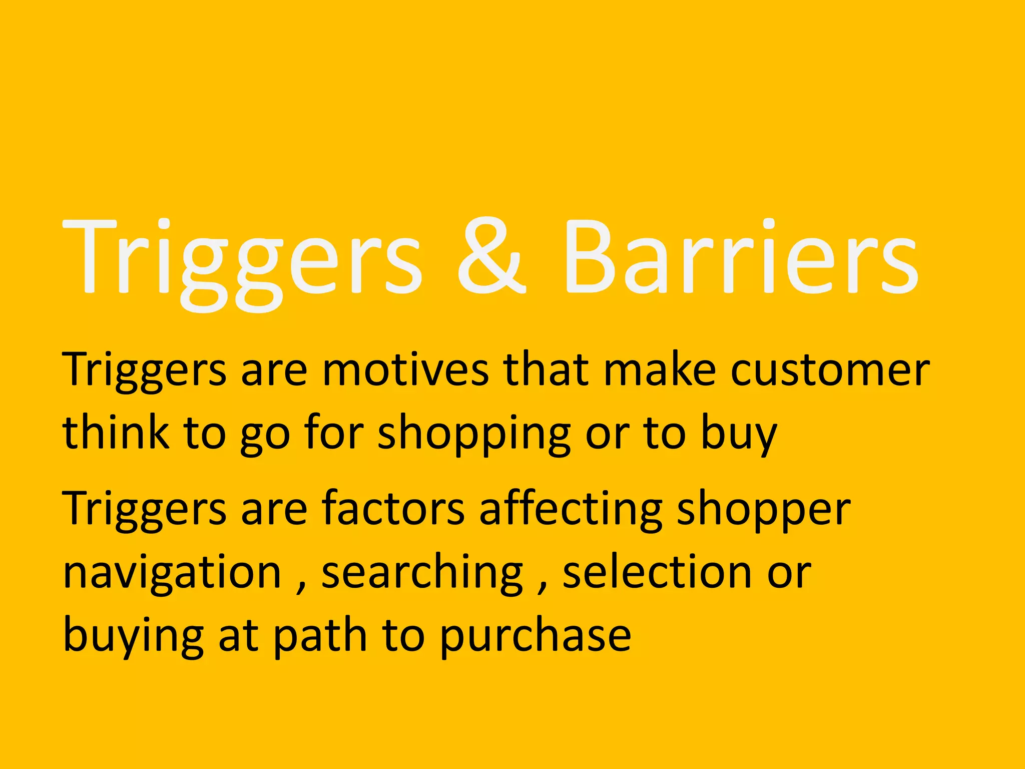 Triggers & Barriers
Triggers are motives that make customer
think to go for shopping or to buy
Triggers are factors affecting shopper
navigation , searching , selection or
buying at path to purchase
 