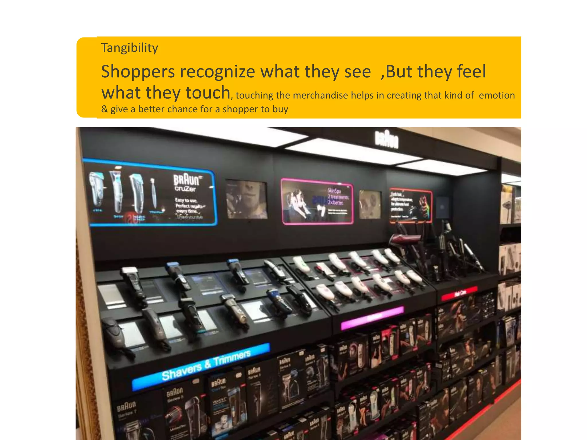 Tangibility
Shoppers recognize what they see ,But they feel
what they touch, touching the merchandise helps in creating that kind of emotion
& give a better chance for a shopper to buy
 