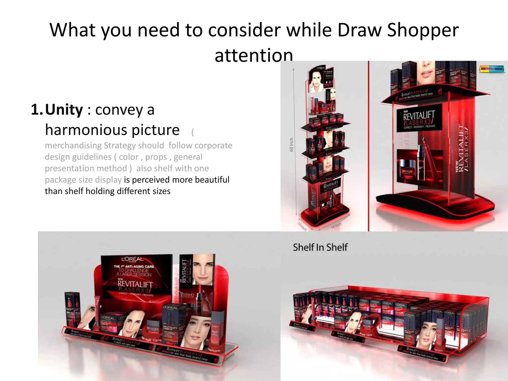 What you need to consider while Draw Shopper
attention
1.Unity : convey a
harmonious picture (
merchandising Strategy should follow corporate
design guidelines ( color , props , general
presentation method ) also shelf with one
package size display is perceived more beautiful
than shelf holding different sizes
 