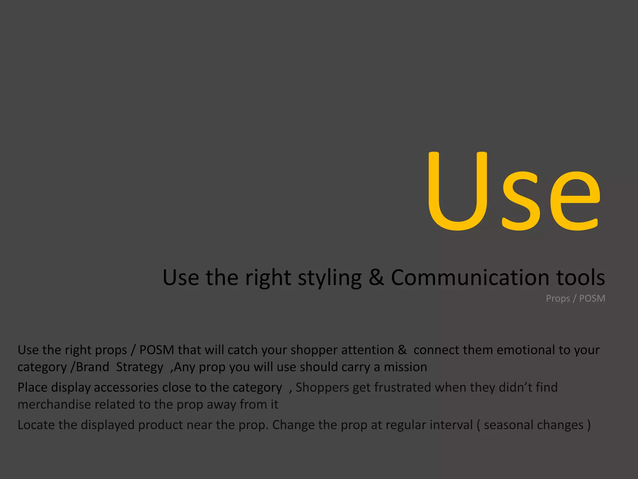 UseUse the right styling & Communication tools
Props / POSM
Use the right props / POSM that will catch your shopper attention & connect them emotional to your
category /Brand Strategy ,Any prop you will use should carry a mission
Place display accessories close to the category , Shoppers get frustrated when they didn’t find
merchandise related to the prop away from it
Locate the displayed product near the prop. Change the prop at regular interval ( seasonal changes )
 