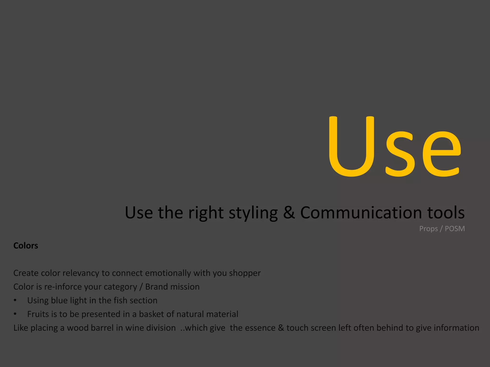 UseUse the right styling & Communication tools
Props / POSM
Colors
Create color relevancy to connect emotionally with you shopper
Color is re-inforce your category / Brand mission
• Using blue light in the fish section
• Fruits is to be presented in a basket of natural material
Like placing a wood barrel in wine division ..which give the essence & touch screen left often behind to give information
 