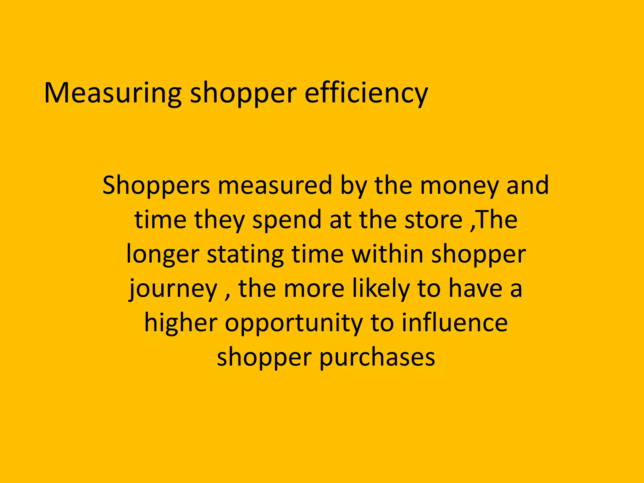 Shoppers measured by the money and
time they spend at the store ,The
longer stating time within shopper
journey , the more likely to have a
higher opportunity to influence
shopper purchases
Measuring shopper efficiency
 