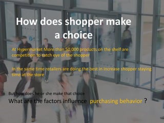 How does shopper make
a choice
But how does he or she make that choice
What are the factors influence purchasing behavior ?
At Hypermarket More than 50,000 products on the shelf are
competition to catch eye of the shopper
In the same time retailers are doing the best in increase shopper staying
time at the store
 
