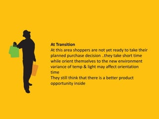 At Transition
At this area shoppers are not yet ready to take their
planned purchase decision ..they take short time
while orient themselves to the new environment
variance of temp & light may affect orientation
time
They still think that there is a better product
opportunity inside
 
