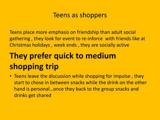 Teens as shoppers
Teens place more emphasis on friendship than adult social
gathering , they look for event to re-inforce with friends like at
Christmas holidays , week ends , they are socially active
They prefer quick to medium
shopping trip
• Teens leave the discussion while shopping for impulse , they
start to chose in between snacks while the drink on the other
hand is personal…once they back to the group snacks and
drinks get shared
 
