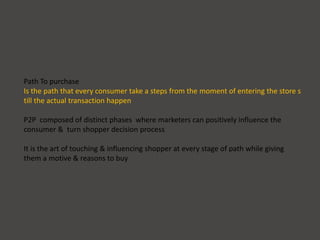 Path To purchase
Is the path that every consumer take a steps from the moment of entering the store s
till the actual transaction happen
P2P composed of distinct phases where marketers can positively influence the
consumer & turn shopper decision process
It is the art of touching & influencing shopper at every stage of path while giving
them a motive & reasons to buy
 