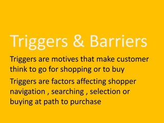 Triggers & Barriers
Triggers are motives that make customer
think to go for shopping or to buy
Triggers are factors affecting shopper
navigation , searching , selection or
buying at path to purchase
 