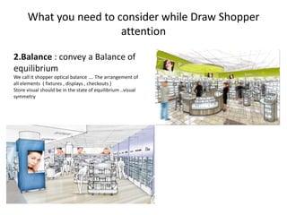What you need to consider while Draw Shopper
attention
2.Balance : convey a Balance of
equilibrium
We call it shopper optical balance …. The arrangement of
all elements ( fixtures , displays , checkouts )
Store visual should be in the state of equilibrium ..visual
symmetry
 