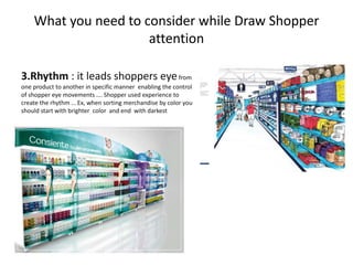 What you need to consider while Draw Shopper
attention
3.Rhythm : it leads shoppers eyefrom
one product to another in specific manner enabling the control
of shopper eye movements …. Shopper used experience to
create the rhythm … Ex, when sorting merchandise by color you
should start with brighter color and end with darkest
 