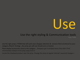 UseUse the right styling & Communication tools
Props / POSM
Use the right props / POSM that will catch your shopper attention & connect them emotional to your
category /Brand Strategy ,Any prop you will use should carry a mission
Place display accessories close to the category , Shoppers get frustrated when they didn’t find
merchandise related to the prop away from it
Locate the displayed product near the prop. Change the prop at regular interval ( seasonal changes )
 