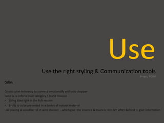 UseUse the right styling & Communication tools
Props / POSM
Colors
Create color relevancy to connect emotionally with you shopper
Color is re-inforce your category / Brand mission
• Using blue light in the fish section
• Fruits is to be presented in a basket of natural material
Like placing a wood barrel in wine division ..which give the essence & touch screen left often behind to give information
 