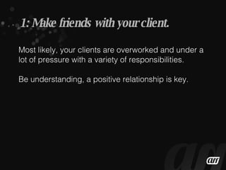 Most likely, your clients are overworked and under a lot of pressure with a variety of responsibilities. Be understanding, a positive relationship is key. 1: Make friends with your client. 