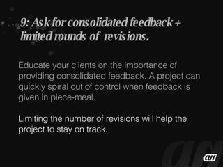 Educate your clients on the importance of providing consolidated feedback. A project can quickly spiral out of control when feedback is given in piece-meal. Limiting the number of revisions will help the project to stay on track. 9: Ask for consolidated feedback + limited rounds of  revisions. 