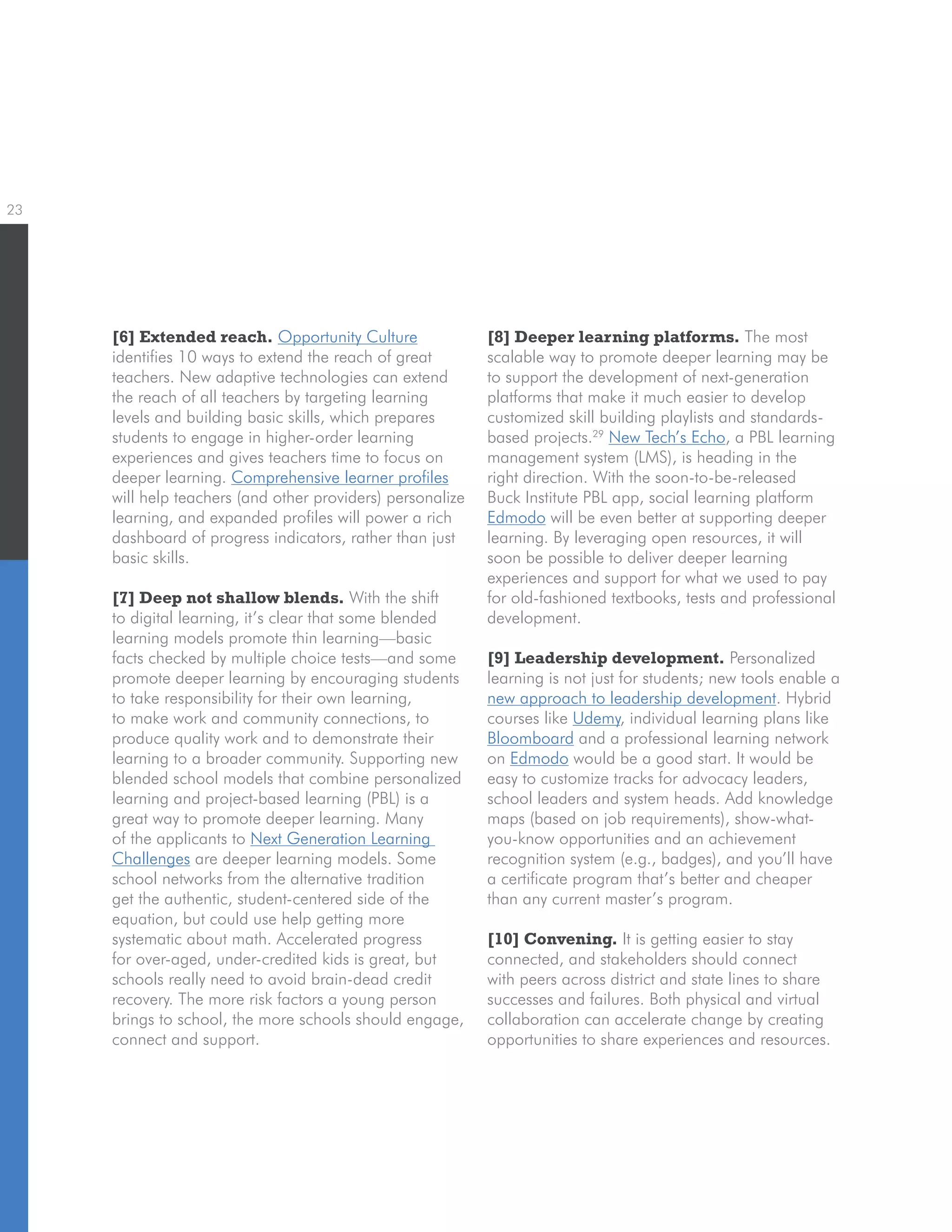 23
[6] Extended reach. Opportunity Culture
identifies 10 ways to extend the reach of great
teachers. New adaptive technologies can extend
the reach of all teachers by targeting learning
levels and building basic skills, which prepares
students to engage in higher-order learning
experiences and gives teachers time to focus on
deeper learning. Comprehensive learner profiles
will help teachers (and other providers) personalize
learning, and expanded profiles will power a rich
dashboard of progress indicators, rather than just
basic skills.
[7] Deep not shallow blends. With the shift
to digital learning, it’s clear that some blended
learning models promote thin learning—basic
facts checked by multiple choice tests—and some
promote deeper learning by encouraging students
to take responsibility for their own learning,
to make work and community connections, to
produce quality work and to demonstrate their
learning to a broader community. Supporting new
blended school models that combine personalized
learning and project-based learning (PBL) is a
great way to promote deeper learning. Many
of the applicants to Next Generation Learning
Challenges are deeper learning models. Some
school networks from the alternative tradition
get the authentic, student-centered side of the
equation, but could use help getting more
systematic about math. Accelerated progress
for over-aged, under-credited kids is great, but
schools really need to avoid brain-dead credit
recovery. The more risk factors a young person
brings to school, the more schools should engage,
connect and support.
[8] Deeper learning platforms. The most
scalable way to promote deeper learning may be
to support the development of next-generation
platforms that make it much easier to develop
customized skill building playlists and standards-
based projects.29
New Tech’s Echo, a PBL learning
management system (LMS), is heading in the
right direction. With the soon-to-be-released
Buck Institute PBL app, social learning platform
Edmodo will be even better at supporting deeper
learning. By leveraging open resources, it will
soon be possible to deliver deeper learning
experiences and support for what we used to pay
for old-fashioned textbooks, tests and professional
development.
[9] Leadership development. Personalized
learning is not just for students; new tools enable a
new approach to leadership development. Hybrid
courses like Udemy, individual learning plans like
Bloomboard and a professional learning network
on Edmodo would be a good start. It would be
easy to customize tracks for advocacy leaders,
school leaders and system heads. Add knowledge
maps (based on job requirements), show-what-
you-know opportunities and an achievement
recognition system (e.g., badges), and you’ll have
a certificate program that’s better and cheaper
than any current master’s program.
[10] Convening. It is getting easier to stay
connected, and stakeholders should connect
with peers across district and state lines to share
successes and failures. Both physical and virtual
collaboration can accelerate change by creating
opportunities to share experiences and resources.
 