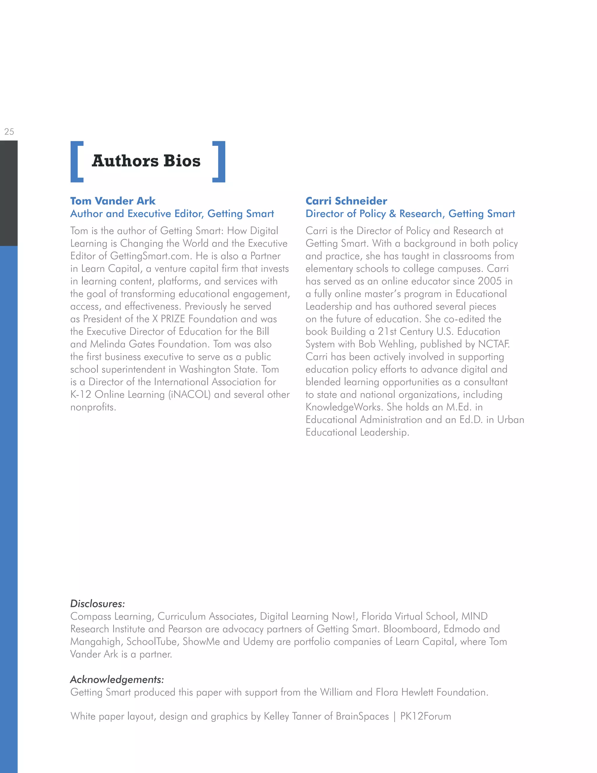 25
Authors Bios
Tom Vander Ark
Author and Executive Editor, Getting Smart
Tom is the author of Getting Smart: How Digital
Learning is Changing the World and the Executive
Editor of GettingSmart.com. He is also a Partner
in Learn Capital, a venture capital firm that invests
in learning content, platforms, and services with
the goal of transforming educational engagement,
access, and effectiveness. Previously he served
as President of the X PRIZE Foundation and was
the Executive Director of Education for the Bill
and Melinda Gates Foundation. Tom was also
the first business executive to serve as a public
school superintendent in Washington State. Tom
is a Director of the International Association for
K-12 Online Learning (iNACOL) and several other
nonprofits.
[ ]
White paper layout, design and graphics by Kelley Tanner of BrainSpaces | PK12Forum
Disclosures:
Compass Learning, Curriculum Associates, Digital Learning Now!, Florida Virtual School, MIND
Research Institute and Pearson are advocacy partners of Getting Smart. Bloomboard, Edmodo and
Mangahigh, SchoolTube, ShowMe and Udemy are portfolio companies of Learn Capital, where Tom
Vander Ark is a partner.
Acknowledgements:
Getting Smart produced this paper with support from the William and Flora Hewlett Foundation.
Carri Schneider
Director of Policy  Research, Getting Smart
Carri is the Director of Policy and Research at
Getting Smart. With a background in both policy
and practice, she has taught in classrooms from
elementary schools to college campuses. Carri
has served as an online educator since 2005 in
a fully online master’s program in Educational
Leadership and has authored several pieces
on the future of education. She co-edited the
book Building a 21st Century U.S. Education
System with Bob Wehling, published by NCTAF.
Carri has been actively involved in supporting
education policy efforts to advance digital and
blended learning opportunities as a consultant
to state and national organizations, including
KnowledgeWorks. She holds an M.Ed. in
Educational Administration and an Ed.D. in Urban
Educational Leadership.
 
