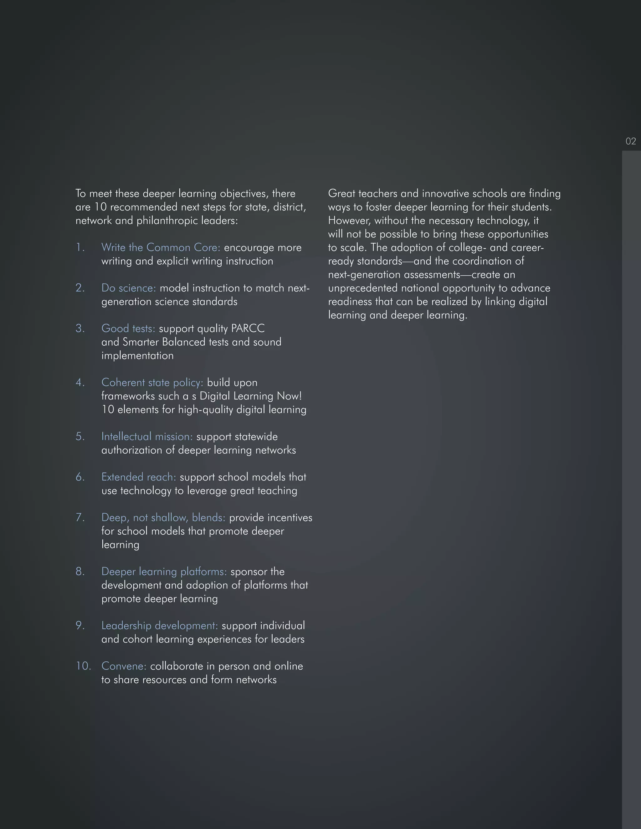 02
To meet these deeper learning objectives, there
are 10 recommended next steps for state, district,
network and philanthropic leaders:
1. Write the Common Core: encourage more
writing and explicit writing instruction
2. Do science: model instruction to match next-
generation science standards
3. Good tests: support quality PARCC
and Smarter Balanced tests and sound
implementation
4. Coherent state policy: build upon
frameworks such a s Digital Learning Now!
10 elements for high-quality digital learning
5. Intellectual mission: support statewide
authorization of deeper learning networks
6. Extended reach: support school models that
use technology to leverage great teaching
7. Deep, not shallow, blends: provide incentives
for school models that promote deeper
learning
8. Deeper learning platforms: sponsor the
development and adoption of platforms that
promote deeper learning
9. Leadership development: support individual
and cohort learning experiences for leaders
10. Convene: collaborate in person and online
to share resources and form networks
Great teachers and innovative schools are finding
ways to foster deeper learning for their students.
However, without the necessary technology, it
will not be possible to bring these opportunities
to scale. The adoption of college- and career-
ready standards—and the coordination of
next-generation assessments—create an
unprecedented national opportunity to advance
readiness that can be realized by linking digital
learning and deeper learning.
 