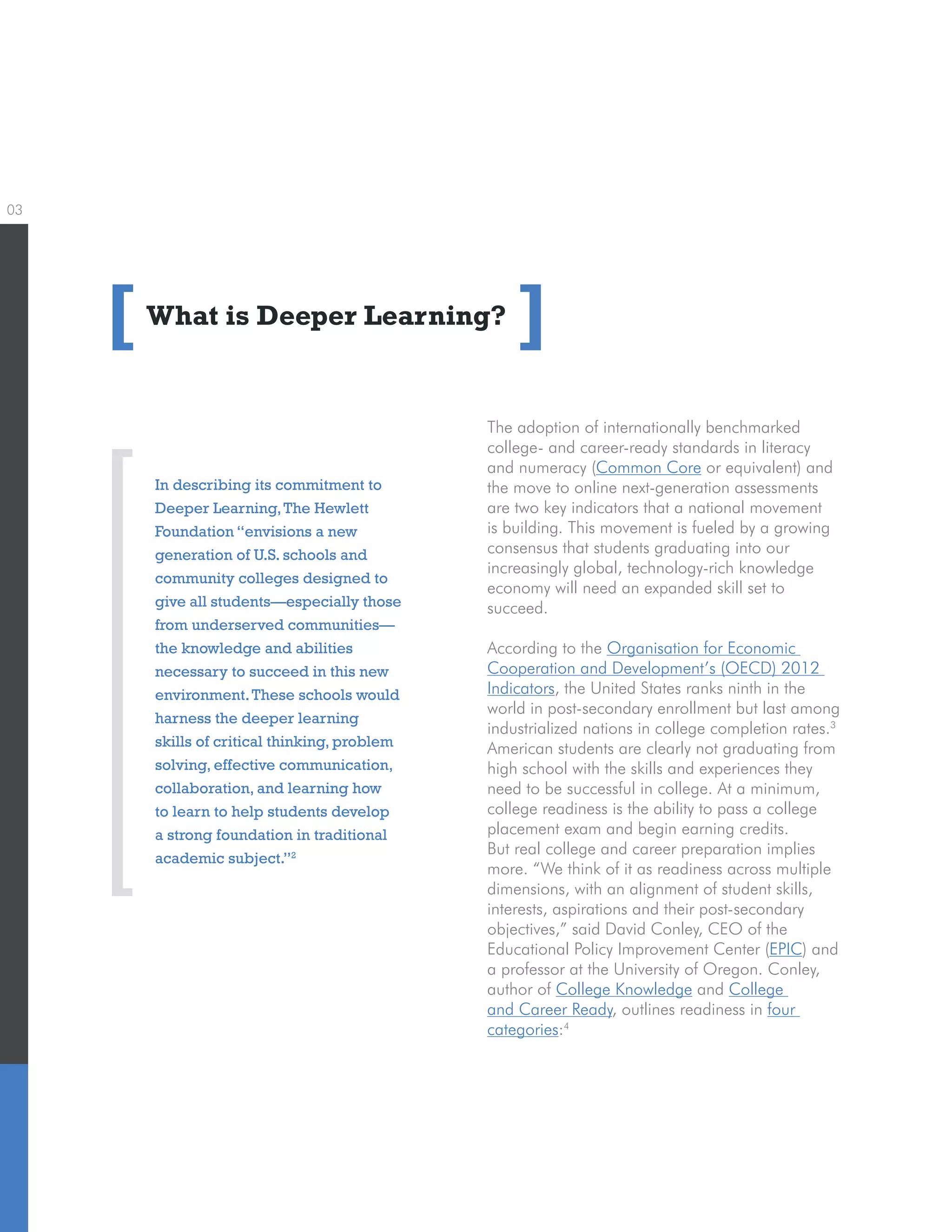 03
What is Deeper Learning?
The adoption of internationally benchmarked
college- and career-ready standards in literacy
and numeracy (Common Core or equivalent) and
the move to online next-generation assessments
are two key indicators that a national movement
is building. This movement is fueled by a growing
consensus that students graduating into our
increasingly global, technology-rich knowledge
economy will need an expanded skill set to
succeed.
According to the Organisation for Economic
Cooperation and Development’s (OECD) 2012
Indicators, the United States ranks ninth in the
world in post-secondary enrollment but last among
industrialized nations in college completion rates.3
American students are clearly not graduating from
high school with the skills and experiences they
need to be successful in college. At a minimum,
college readiness is the ability to pass a college
placement exam and begin earning credits.
But real college and career preparation implies
more. “We think of it as readiness across multiple
dimensions, with an alignment of student skills,
interests, aspirations and their post-secondary
objectives,” said David Conley, CEO of the
Educational Policy Improvement Center (EPIC) and
a professor at the University of Oregon. Conley,
author of College Knowledge and College
and Career Ready, outlines readiness in four
categories:4
[ ]
In describing its commitment to
Deeper Learning,The Hewlett
Foundation “envisions a new
generation of U.S. schools and
community colleges designed to
give all students—especially those
from underserved communities—
the knowledge and abilities
necessary to succeed in this new
environment.These schools would
harness the deeper learning
skills of critical thinking, problem
solving, effective communication,
collaboration, and learning how
to learn to help students develop
a strong foundation in traditional
academic subject.”2
 