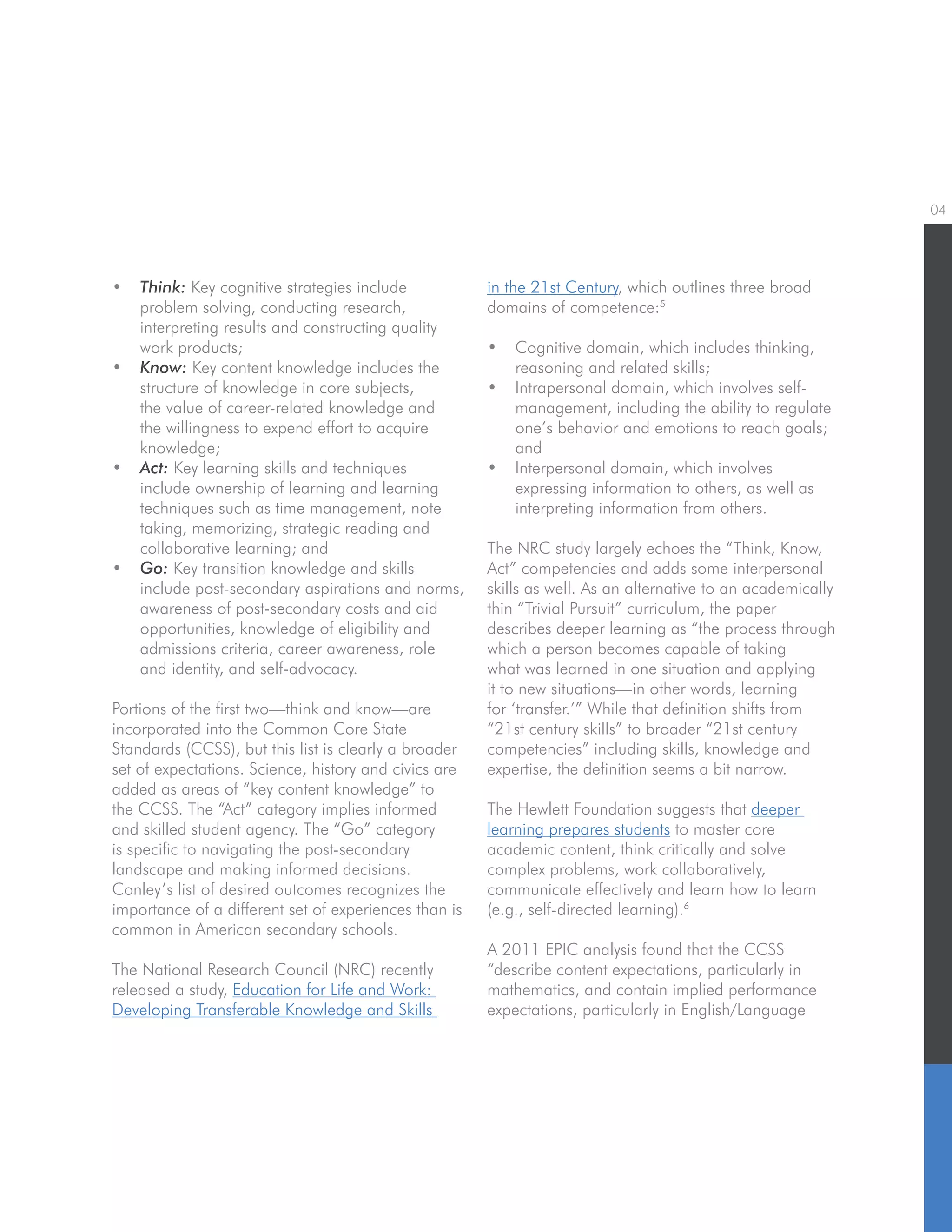 04
•	 Think: Key cognitive strategies include
problem solving, conducting research,
interpreting results and constructing quality
work products;
•	 Know: Key content knowledge includes the
structure of knowledge in core subjects,
the value of career-related knowledge and
the willingness to expend effort to acquire
knowledge;
•	 Act: Key learning skills and techniques
include ownership of learning and learning
techniques such as time management, note
taking, memorizing, strategic reading and
collaborative learning; and
•	 Go: Key transition knowledge and skills
include post-secondary aspirations and norms,
awareness of post-secondary costs and aid
opportunities, knowledge of eligibility and
admissions criteria, career awareness, role
and identity, and self-advocacy.
Portions of the first two—think and know—are
incorporated into the Common Core State
Standards (CCSS), but this list is clearly a broader
set of expectations. Science, history and civics are
added as areas of “key content knowledge” to
the CCSS. The “Act” category implies informed
and skilled student agency. The “Go” category
is specific to navigating the post-secondary
landscape and making informed decisions.
Conley’s list of desired outcomes recognizes the
importance of a different set of experiences than is
common in American secondary schools.
The National Research Council (NRC) recently
released a study, Education for Life and Work:
Developing Transferable Knowledge and Skills
in the 21st Century, which outlines three broad
domains of competence:5
•	 Cognitive domain, which includes thinking,
reasoning and related skills;
•	 Intrapersonal domain, which involves self-
management, including the ability to regulate
one’s behavior and emotions to reach goals;
and
•	 Interpersonal domain, which involves
expressing information to others, as well as
interpreting information from others.
The NRC study largely echoes the “Think, Know,
Act” competencies and adds some interpersonal
skills as well. As an alternative to an academically
thin “Trivial Pursuit” curriculum, the paper
describes deeper learning as “the process through
which a person becomes capable of taking
what was learned in one situation and applying
it to new situations—in other words, learning
for ‘transfer.’” While that definition shifts from
“21st century skills” to broader “21st century
competencies” including skills, knowledge and
expertise, the definition seems a bit narrow.
The Hewlett Foundation suggests that deeper
learning prepares students to master core
academic content, think critically and solve
complex problems, work collaboratively,
communicate effectively and learn how to learn
(e.g., self-directed learning).6
A 2011 EPIC analysis found that the CCSS
“describe content expectations, particularly in
mathematics, and contain implied performance
expectations, particularly in English/Language
 
