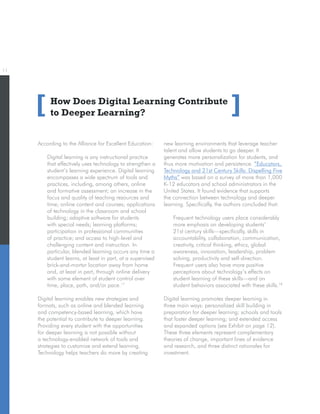 11
How Does Digital Learning Contribute
to Deeper Learning?[ ]
According to the Alliance for Excellent Education:
Digital learning is any instructional practice
that effectively uses technology to strengthen a
student’s learning experience. Digital learning
encompasses a wide spectrum of tools and
practices, including, among others, online
and formative assessment; an increase in the
focus and quality of teaching resources and
time; online content and courses; applications
of technology in the classroom and school
building; adaptive software for students
with special needs; learning platforms;
participation in professional communities
of practice; and access to high-level and
challenging content and instruction. In
particular, blended learning occurs any time a
student learns, at least in part, at a supervised
brick-and-mortar location away from home
and, at least in part, through online delivery
with some element of student control over
time, place, path, and/or pace.17
Digital learning enables new strategies and
formats, such as online and blended learning
and competency-based learning, which have
the potential to contribute to deeper learning.
Providing every student with the opportunities
for deeper learning is not possible without
a technology-enabled network of tools and
strategies to customize and extend learning.
Technology helps teachers do more by creating
new learning environments that leverage teacher
talent and allow students to go deeper. It
generates more personalization for students, and
thus more motivation and persistence. “Educators,
Technology and 21st Century Skills: Dispelling Five
Myths” was based on a survey of more than 1,000
K-12 educators and school administrators in the
United States. It found evidence that supports
the connection between technology and deeper
learning. Specifically, the authors concluded that:
Frequent technology users place considerably
more emphasis on developing students’
21st century skills—specifically, skills in
accountability, collaboration, communication,
creativity, critical thinking, ethics, global
awareness, innovation, leadership, problem
solving, productivity and self-direction.
Frequent users also have more positive
perceptions about technology’s effects on
student learning of these skills—and on
student behaviors associated with these skills.18
Digital learning promotes deeper learning in
three main ways: personalized skill building in
preparation for deeper learning; schools and tools
that foster deeper learning; and extended access
and expanded options (see Exhibit on page 12).
These three elements represent complementary
theories of change, important lines of evidence
and research, and three distinct rationales for
investment.
 