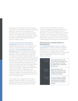 19
Enhanced
access
Providing students with full-
time access to technology and
learning resources narrows
the digital divide and extends
learning time.
Expanded
options
States and districts are
beginning to expand student
access to advanced courses
and effective teachers.
Extended
reach
Opportunity Culture outlines
10 school staffing strategies
that leverage technology to
extend the reach of effective
teachers.
Enhanced Access, Expanded Options, 
Extended Reach
The Opportunity Culture website from Public
Impact outlines 10 school models that leverage
teacher talent with technology—they call them
‘extended reach’ strategies. Taken together,
enhanced access, expanded options and extended
reach create the ideal conditions for deeper
learning to flourish.
moved online with multiple choice unit quizzes.
This flat form of online learning may have allowed
learners to vary rate, time and location, but
too often it was a one-way slog through boring
content. That is beginning to change as content
improves, as evidenced by game-based, research-
backed courses like FLVS’ celebrated history
course Conspiracy Code.23
A study by the National Survey of Student
Engagement reported that online-learning
experiences yield a deeper use of “higher-order
thinking, integrative learning, and reflective
learning.”24
Curricular Opportunities in the
Digital Age explores how new technologies can
be used to design curricula that can be readily
adapted to individual differences and provide
a foundation for student-centered, rather than
curriculum-centered, approaches to teaching and
learning—and these student-centered approaches
to teaching are working. In their quest to discover
common practices that are consistent among
student-centered schools that have raised student
achievement, Barbara Cervone and Kathleen
Cushman found that, “Student-centered teachers
support each student in developing a new
relationship to learning—defined by ever more
complex challenges, increasing autonomy, and
expanding awareness of connections of one’s own
work to the larger world.”25
The majority of U.S. students will soon learn in
blended, student-centered environments that
combine the best of online and onsite learning.
Blended learning refers to shifting (for at least
a portion of the student day) to an online
environment designed to improve learning and
operating productivity. Blended learning is a
team sport—new school models improve working
conditions and career options by enabling new
teachers to join a supportive team, personalizing
teacher learning with just-in-time online resources
and leveraging the experience of master teachers.
 