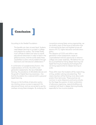 21
Conclusion[ ]
According to the Hewlett Foundation:
The benefits are clear at every level. Students
need deeper learning to succeed in college
and prepare for careers. The United States
must cultivate its talent and raise its overall
educational attainment in order to lead in the
global economy. And the world needs these
capabilities to solve critical problems through
teamwork and international collaboration.26
A combination of complementary factors—the
implementation of CCSS, the shift to next-
generation assessments, the rise of blended
learning, the prevalence of affordable devices and
the growth of digital learning awareness—has
laid the foundation for a national shift to personal
digital learning.
Groups on the frontlines of education policy
are charting various courses to approach this
educational future, and we are excited to see the
overlaps among these strategies. By analyzing the
connections among these various approaches, we
can build a vision of the future of education that
is informed by the best and brightest across all
sectors of K-12, higher education and education
policy.
The adoption of CCSS and shifts to next-
generation online assessments create an
unprecedented national opportunity to advance
college and career readiness. We believe this can
be accomplished by linking deeper learning and
digital learning by employing technologies that
can bring opportunities for deeper learning to
scale.
These shifts mean that students will be researching,
writing, problem solving and presenting. That
means teachers will be thinking more about work
product than test scores. These practices are
common in some classrooms and some schools,
but that begs the question of what combination
of advocacy, organizing, capacity building and
investment will result in deeper learning broadly,
especially for low-income students.
 