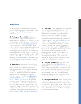 22
We recommend 10 strategies that offer state,
district, network and philanthropic leaders some
leverage in their efforts to encourage deeper
learning:27
[1]Writing the Core. CCSS (and equivalent
expectations) are a big step forward toward
deeper learning, particularly the emphasis on text
complexity and using evidence in writing. As the
University of Virginia’s Daniel Willingham says,
“Explicit teaching of writing makes kids better
writers.” Districts and schools should make writing
a priority. As every student gains access to a
connected production device, it becomes easier
than ever for them to write across the curriculum,
to benefit from structured feedback and to publish
professional-quality products. The Alliance for
Excellent Education’s Writing To Read report also
shows that writing instruction improves reading
achievement.28
[2] Do science. Beyond the Common Core,
states should set graduation requirements that
reflect college- and career-ready standards,
including attention to boosting STEM-readiness.
The NRC, the National Science Teachers
Association, the American Association for the
Advancement of Science and Achieve are
currently working to develop Next Generation
Science Standards based on the Framework
for K-12 Science Education. We recommend
that states adopt these standards and harness
the potential of new tools that make it easier to
build and assess standards-based projects that
incorporate researching, problem solving, writing
and presenting. Project-based assessments can be
augmented by simulation-based assessments, as
demonstrated by Cisco Networking Academies.
[3] Good tests. Some deeper learning advocates
want to “get rid of standardized testing.” We
appreciate the unintended consequences of poor
measurement instruments, but can’t imagine
how to build a system that better serves all
students, particularly low-income youth, without
measurement. Fortunately, the tests that the state
consortia—PARCC and Smarter Balanced—are
building will be a big advance, alongside a
growing field of tools that can assess a broader
range of competencies. We should help them
launch the best tests possible in 2014-15 and
then innovate from there a series of high-leverage
opportunities that will influence classroom
assessment for a decade. For that reason, the
Hewlett Foundation is funding the Automated
Student Assessment Prize—a series of prizes
designed to demonstrate the potential of online
assessment and accelerate innovation.
[4] Coherent state policy. State policy can
promote deeper learning. Digital Learning
Now! (DLN) includes a 10-point plan to expand
quality options for all students. In particular, DLN
recommends policies that promote competency-
based learning where students progress as they
show what they know. DLN also recommends
funding that is weighted and that means more
quality options for low-income students.
[5] Intellectual mission. Good schools sustain
a common focus on an intellectual mission that
includes clear academic priorities and productive
habits of mind. States should allow space to create
innovative schools and models that can emanate
from a deeper learning mission by authorizing and
supporting statewide networks.
Next Steps
 