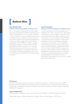 25
Authors Bios
Tom Vander Ark
Author and Executive Editor, Getting Smart
Tom is the author of Getting Smart: How Digital
Learning is Changing the World and the Executive
Editor of GettingSmart.com. He is also a Partner
in Learn Capital, a venture capital firm that invests
in learning content, platforms, and services with
the goal of transforming educational engagement,
access, and effectiveness. Previously he served
as President of the X PRIZE Foundation and was
the Executive Director of Education for the Bill
and Melinda Gates Foundation. Tom was also
the first business executive to serve as a public
school superintendent in Washington State. Tom
is a Director of the International Association for
K-12 Online Learning (iNACOL) and several other
nonprofits.
[ ]
White paper layout, design and graphics by Kelley Tanner of BrainSpaces | PK12Forum
Disclosures:
Compass Learning, Curriculum Associates, Digital Learning Now!, Florida Virtual School, MIND
Research Institute and Pearson are advocacy partners of Getting Smart. Bloomboard, Edmodo and
Mangahigh, SchoolTube, ShowMe and Udemy are portfolio companies of Learn Capital, where Tom
Vander Ark is a partner.
Acknowledgements:
Getting Smart produced this paper with support from the William and Flora Hewlett Foundation.
Carri Schneider
Director of Policy  Research, Getting Smart
Carri is the Director of Policy and Research at
Getting Smart. With a background in both policy
and practice, she has taught in classrooms from
elementary schools to college campuses. Carri
has served as an online educator since 2005 in
a fully online master’s program in Educational
Leadership and has authored several pieces
on the future of education. She co-edited the
book Building a 21st Century U.S. Education
System with Bob Wehling, published by NCTAF.
Carri has been actively involved in supporting
education policy efforts to advance digital and
blended learning opportunities as a consultant
to state and national organizations, including
KnowledgeWorks. She holds an M.Ed. in
Educational Administration and an Ed.D. in Urban
Educational Leadership.
 