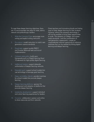 02
To meet these deeper learning objectives, there
are 10 recommended next steps for state, district,
network and philanthropic leaders:
1. Write the Common Core: encourage more
writing and explicit writing instruction
2. Do science: model instruction to match next-
generation science standards
3. Good tests: support quality PARCC
and Smarter Balanced tests and sound
implementation
4. Coherent state policy: build upon
frameworks such a s Digital Learning Now!
10 elements for high-quality digital learning
5. Intellectual mission: support statewide
authorization of deeper learning networks
6. Extended reach: support school models that
use technology to leverage great teaching
7. Deep, not shallow, blends: provide incentives
for school models that promote deeper
learning
8. Deeper learning platforms: sponsor the
development and adoption of platforms that
promote deeper learning
9. Leadership development: support individual
and cohort learning experiences for leaders
10. Convene: collaborate in person and online
to share resources and form networks
Great teachers and innovative schools are finding
ways to foster deeper learning for their students.
However, without the necessary technology, it
will not be possible to bring these opportunities
to scale. The adoption of college- and career-
ready standards—and the coordination of
next-generation assessments—create an
unprecedented national opportunity to advance
readiness that can be realized by linking digital
learning and deeper learning.
 