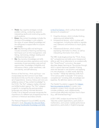 04
•	 Think: Key cognitive strategies include
problem solving, conducting research,
interpreting results and constructing quality
work products;
•	 Know: Key content knowledge includes the
structure of knowledge in core subjects,
the value of career-related knowledge and
the willingness to expend effort to acquire
knowledge;
•	 Act: Key learning skills and techniques
include ownership of learning and learning
techniques such as time management, note
taking, memorizing, strategic reading and
collaborative learning; and
•	 Go: Key transition knowledge and skills
include post-secondary aspirations and norms,
awareness of post-secondary costs and aid
opportunities, knowledge of eligibility and
admissions criteria, career awareness, role
and identity, and self-advocacy.
Portions of the first two—think and know—are
incorporated into the Common Core State
Standards (CCSS), but this list is clearly a broader
set of expectations. Science, history and civics are
added as areas of “key content knowledge” to
the CCSS. The “Act” category implies informed
and skilled student agency. The “Go” category
is specific to navigating the post-secondary
landscape and making informed decisions.
Conley’s list of desired outcomes recognizes the
importance of a different set of experiences than is
common in American secondary schools.
The National Research Council (NRC) recently
released a study, Education for Life and Work:
Developing Transferable Knowledge and Skills
in the 21st Century, which outlines three broad
domains of competence:5
•	 Cognitive domain, which includes thinking,
reasoning and related skills;
•	 Intrapersonal domain, which involves self-
management, including the ability to regulate
one’s behavior and emotions to reach goals;
and
•	 Interpersonal domain, which involves
expressing information to others, as well as
interpreting information from others.
The NRC study largely echoes the “Think, Know,
Act” competencies and adds some interpersonal
skills as well. As an alternative to an academically
thin “Trivial Pursuit” curriculum, the paper
describes deeper learning as “the process through
which a person becomes capable of taking
what was learned in one situation and applying
it to new situations—in other words, learning
for ‘transfer.’” While that definition shifts from
“21st century skills” to broader “21st century
competencies” including skills, knowledge and
expertise, the definition seems a bit narrow.
The Hewlett Foundation suggests that deeper
learning prepares students to master core
academic content, think critically and solve
complex problems, work collaboratively,
communicate effectively and learn how to learn
(e.g., self-directed learning).6
A 2011 EPIC analysis found that the CCSS
“describe content expectations, particularly in
mathematics, and contain implied performance
expectations, particularly in English/Language
 