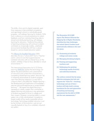06
The shifts—from print to digital materials, seat-
time measures to demonstrated competency,
and age-based cohorts to individually paced
progress—will redesign learning for students. Shifts
from a reliance on annual evaluations to instant
feedback, and from individual teaching roles to
shared and distributed teaching, will redesign
teaching for educators. Traditional boundaries
of teaching and learning will continue to stretch
and break as increasingly mobile, untethered
environments facilitate the shift from a place-
based to a service-based education system.
The Alliance for Excellent Education (AEE)
describes this as a “culture shift” from a “teacher-
centric culture to one that supports learner-
centered instruction with an intense focus on the
student, whether in face-to-face, blended or virtual
environments.”10
The International Association for K-12 Online
Learning (iNACOL) agrees that technology can
deliver the personalization and customization
of instruction and content that characterizes a
competency-based learning system, because “[it]
is inherently personalized as students progress
upon their learning trajectory in a way that is
unique to them” and adds that “deeper learning—
the development and application of knowledge—
requires real-world experiences or project-based
learning.”11
We agree that digital learning is
necessary to create a system that contributes to
deeper learning and produces a new generation
of students equipped to thrive in college and
their careers. However, converting today’s current
system into a fully individualized, competency-
based model will be nearly impossible without
technology. Technology-enabled instruction must
be the linchpin of this evolution, and not just
casually layered on top of an outdated, industrial-
era system.
The November 2012 AEE
report,The Nation’s Schools Are
Stepping Up to Higher Standards,
identifies four key challenges
that school district leaders must
systematically address in the next
two years:
[1] Graduating all students
college and career ready;
[2] Managing shrinking budgets;
[3] Training and supporting
teachers; and
[4] Addressing the growing
technology needs of society
and individual students.
The authors contend that by using
effective strategies that link and
improve the “three Ts”—teaching,
technology and use of time—
leaders will help build a strong
foundation for the next generation
of teaching and learning
represented by the shift to CCSS
and the new assessments.12
 