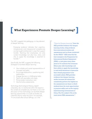 07
“Time for Deeper Learning”from the
AEE provides evidence that deeper
learning works,citing evidence
from international studies and
assessments such as those conducted
by the OECD.14
AEE notes that the
best example is the Programme for
International Student Assessment
(PISA)—a test given every three
years in 70 countries that measures
fifteen year olds’knowledge and
their ability to apply that knowledge
to real-world situations to determine
their overall preparation to be
successful adults.PISA provides
evidence that deeper learning
works,because the nations that
consistently perform the highest on
the assessments are those in which
students have the most opportunities
to practice skills,such as the inquiry-
based learning environments in
China.The U.S.ranked 17th on the
most recent PISA assessments.15
What Experiences Promote Deeper Learning?[ ]
The NRC suggests that pedagogy is a key element
of deeper learning:
Emerging evidence indicates that cognitive,
intrapersonal, and interpersonal competencies
can be taught and learned in ways that support
transfer. Teaching that emphasizes not only
content knowledge, but also how, when, and
why to apply this knowledge is essential to
transfer.13
Specifically, the NRC suggests the following
strategies to facilitate deeper learning:
•	 Use multiple and varied representations of
concepts and tasks;
•	 Encourage elaboration, questioning and
explanation;
•	 Engage learners in challenging tasks;
•	 Teach with examples and cases;
•	 Prime student motivation; and
•	 Use formative assessments.
Technology (technological literacy, digital
citizenship, etc.) is mentioned within the report in
the context of competencies, but there is not a full
discussion of how technology can facilitate deeper
learning opportunities. A couple of studies are
cited that start to make this point. For example,
“In structured after-school settings, as in the
 