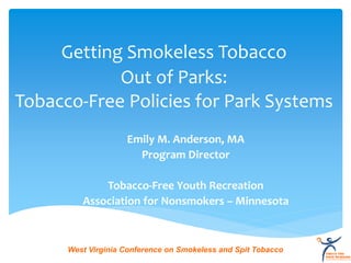 Getting Smokeless Tobacco
            Out of Parks:
Tobacco-Free Policies for Park Systems
                    Emily M. Anderson, MA
                      Program Director

             Tobacco-Free Youth Recreation
         Association for Nonsmokers – Minnesota



      West Virginia Conference on Smokeless and Spit Tobacco
 