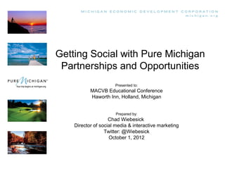 Getting Social with Pure Michigan
 Partnerships and Opportunities
                      Presented to:
           MACVB Educational Conference
           Haworth Inn, Holland, Michigan


                       Prepared by:
                    Chad Wiebesick
    Director of social media & interactive marketing
                  Twitter: @Wiebesick
                    October 1, 2012
 