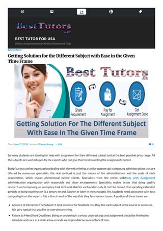      
BEST TUTOR FOR USABEST TUTOR FOR USA
Online Assignment Help| Online Homework Help
0
EDUCATION
Getting Solution for the Di erent Subject with Ease in the Given
Time Frame
Date: June 17, 2019 Author: Weston Young — Edit 
So many students are looking for help with assignment for their different subject and at the best possible price range. All
the subjects are worked upon by the experts who can give their best in writing the assignment content.
Body: Various online organizations dealing with the web offering a similar custom task composing administrations that are
offered by numerous specialists, the real contrast is just the nature of the administrations and the costs of each
organization, which makes phenomenal before clients. Specialists from the entire web Help with Assignment
administration organization with reasonable and clean arrangements. Specialists realize better that doing quality
research and composing an exemplary task isn’t workable for each understudy. It can’t be denied that spending extended
periods in doing examination is a dreary errand. Sooner or later in the scholastic life, Students need assistance with task
composing from the experts. It is a direct result of the way that they face various issues. A portion of these issues are:
Absence of Interest in The Subject: It isn’t essential for Students that they like each subject in the course or semester.
It is very typical that you like or aversion anything.
Failure to Meet Short Deadlines: Being an understudy, various undertakings and assignment should be finished on
schedule and once in a while a few errands are impossible because of lack of time.
 