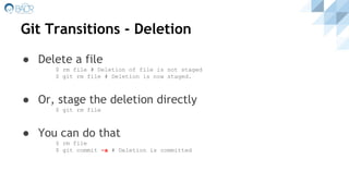 Git Transitions - Deletion
● Delete a file
$ rm file # Deletion of file is not staged
$ git rm file # Deletion is now staged.
● Or, stage the deletion directly
$ git rm file
● You can do that
$ rm file
$ git commit -a # Deletion is committed
 