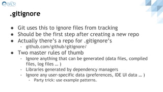 .gitignore
● Git uses this to ignore files from tracking
● Should be the first step after creating a new repo
● Actually there’s a repo for .gitignore’s
- github.com/github/gitignore/
● Two master rules of thumb
- Ignore anything that can be generated (data files, compiled
files, log files … )
- Libraries generated by dependency managers
- Ignore any user-specific data (preferences, IDE UI data … )
- Party trick: use example patterns.
 
