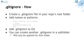 .gitignore - How
● Create a .gitignore file in your repo’s root folder
● Add names or patterns
#Dont’ mind me. I’m a comment
*.class
WhyIsThisFileHere.txt
bin/
● Add .gitignore to Git
● You can create another .gitignore in a subfolder
⚪ Will only be applied for that folder
 