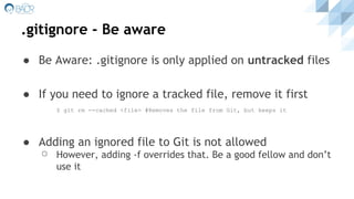 .gitignore - Be aware
● Be Aware: .gitignore is only applied on untracked files
● If you need to ignore a tracked file, remove it first
$ git rm --cached <file> #Removes the file from Git, but keeps it
● Adding an ignored file to Git is not allowed
⚪ However, adding -f overrides that. Be a good fellow and don’t
use it
 