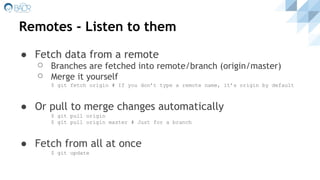 Remotes - Listen to them
● Fetch data from a remote
⚪ Branches are fetched into remote/branch (origin/master)
⚪ Merge it yourself
$ git fetch origin # If you don’t type a remote name, it’s origin by default
● Or pull to merge changes automatically
$ git pull origin
$ git pull origin master # Just for a branch
● Fetch from all at once
$ git update
 